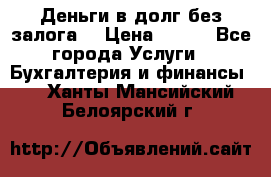 Деньги в долг без залога  › Цена ­ 100 - Все города Услуги » Бухгалтерия и финансы   . Ханты-Мансийский,Белоярский г.